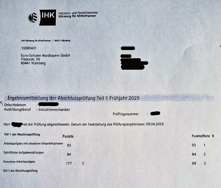 Noch mehr tolle Prüfungsergebnisse Die offizielle Ergebnismitteilung der IHK Nürnberg für Mittelfranken zeigt die Noten der Abschlussprüfung Teil 1 Frühjahr 2025 eines Auszubildenden zum Industriemechaniker: Arbeitsaufgabe mit situativen Gesprächsphasen (93 Punkte / Note 1), Schriftliche Aufgabenstellungen (84 Punkte / Note 2), Komplexe Arbeitsaufgabe (89 Punkte / Note 2). Name, Adresse, Geburtsdatum und Prüfungsnummer des Auszubildenden sind geschwärzt, die Name und Adresse der Euro-Schulen Nordbayern GmbH sind erkennbar. Die Prüfung fand am 09.04.2025 statt.